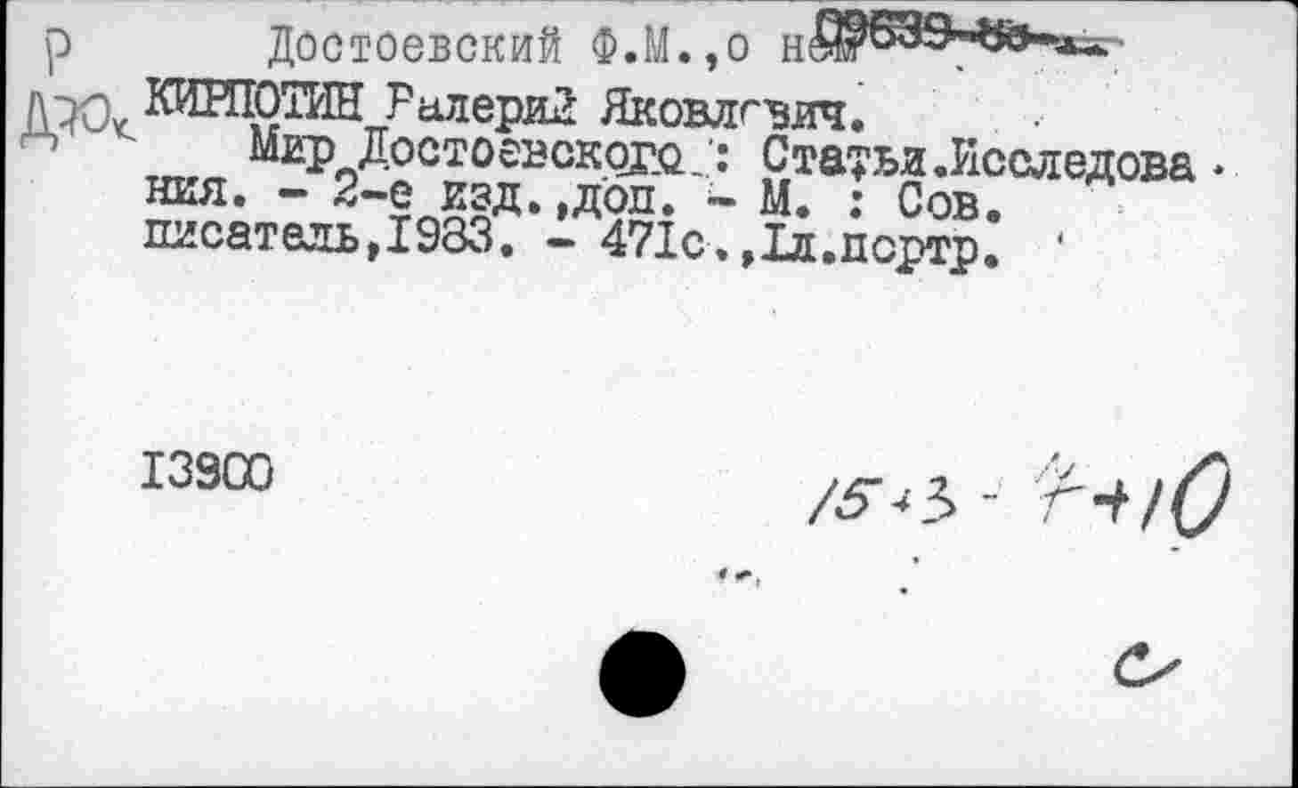 ﻿Достоевский Ф.М.,о
КИИЮТИН РалериЗ Яковлевич.
Мир Достоевского : Статьи .Исследова • ния. - 2-е изд. ,доп. - М. : Сов. писатель,1983. - 471с.,1л.пертр. *
13900
/5*Ъ - Г-^/О